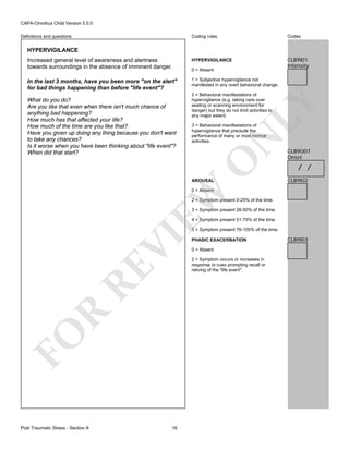 CAPA-Omnibus Child Version 5.0.0
Coding rules

Codes

Increased general level of awareness and alertness
towards surroundings in the absence of imminent danger.

HYPERVIGILANCE

CLB9I01
Intensity

In the last 3 months, have you been more "on the alert"
for bad things happening than before "life event"?

1 = Subjective hypervigilance not
manifested in any overt behavioral change.

Definitions and questions

HYPERVIGILANCE

LY

2 = Behavioral manifestations of
hypervigilance (e.g. taking care over
seating or scanning environment for
danger) but they do not limit activities to
any major extent.

N

3 = Behavioral manifestations of
hypervigilance that preclude the
performance of many or most normal
activities.

O

What do you do?
Are you like that even when there isn't much chance of
anything bad happening?
How much has that affected your life?
How much of the time are you like that?
Have you given up doing any thing because you don't want
to take any chances?
Is it worse when you have been thinking about "life event"?
When did that start?

0 = Absent

AROUSAL

CLB9O01
Onset

/ /
CLB9I02

EW

0 = Absent

2 = Symptom present 0-25% of the time.
3 = Symptom present 26-50% of the time.
4 = Symptom present 51-75% of the time.

FO

R

RE

VI

5 = Symptom present 76-100% of the time.

Post Traumatic Stress - Section A

18

PHASIC EXACERBATION
0 = Absent
2 = Symptom occurs or increases in
response to cues prompting recall or
reliving of the "life event".

CLB9I03

 