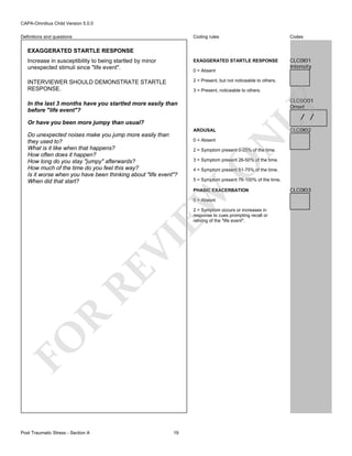 CAPA-Omnibus Child Version 5.0.0
Coding rules

Codes

Increase in susceptibility to being startled by minor
unexpected stimuli since "life event".

EXAGGERATED STARTLE RESPONSE

CLC0I01
Intensity

INTERVIEWER SHOULD DEMONSTRATE STARTLE
RESPONSE.

2 = Present, but not noticeable to others.

Definitions and questions

EXAGGERATED STARTLE RESPONSE

0 = Absent

3 = Present, noticeable to others.

/ /

AROUSAL
0 = Absent

CLC0I02

N

Or have you been more jumpy than usual?

2 = Symptom present 0-25% of the time.

3 = Symptom present 26-50% of the time.

O

Do unexpected noises make you jump more easily than
they used to?
What is it like when that happens?
How often does it happen?
How long do you stay "jumpy" afterwards?
How much of the time do you feel this way?
Is it worse when you have been thinking about "life event"?
When did that start?

LY

CLC0O01
Onset

In the last 3 months have you startled more easily than
before "life event"?

4 = Symptom present 51-75% of the time.
5 = Symptom present 76-100% of the time.

EW

PHASIC EXACERBATION
0 = Absent

FO

R

RE

VI

2 = Symptom occurs or increases in
response to cues prompting recall or
reliving of the "life event".

Post Traumatic Stress - Section A

19

CLC0I03

 