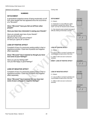 CAPA-Omnibus Child Version 5.0.0
Coding rules

Definitions and questions

Codes

DETACHMENT

CLC1I01
Intensity

NUMBING
DETACHMENT
A generalized subjective sense of being emotionally cut off
from other people that has appeared since the occurrence
of a "life event".

0 = Absent

Since "life event" have you felt cut off from other
people?
Have you been less interested in seeing your friends?

LY

2 = Feels that it is more difficult to relate
emotionally to people than before "life
event", but has not reduced social contacts.

3 = Has reduced social contacts because of
difficulty relating emotionally to people.

CLC1O01
Onset

O

N

Have you actually seen less of your friends?
Can you tell me why?
Would you like to see more of them?
Or have you "gone off" on them?

LOSS OF POSITIVE AFFECT
Complaint of loss of a previously existing ability to feel or
experience emotion. Code loss of positive and negative
affect separately.

LOSS OF POSITIVE AFFECT

EW

0 = Absent

3 = Affect is felt to be lost in almost all
activities.

VI

ONSET: LOSS OF POSITIVE AFFECT

RE

LOSS OF NEGATIVE AFFECT

Complaint of loss of a previously existing ability to feel or
experience emotion. Code loss of positive and negative
affect separately.

LOSS OF NEGATIVE AFFECT
0 = Absent

CLC2O01

/ /

CLC3I01
Intensity

2 = Loss of affect in at least 2 activities and
uncontrollable at least some of the time.

Since "life event" has it seemed like you have lost
some of your unhappy or negative feelings?

R

3 = Affect is felt to be lost in almost all
activities.

CLC3O01
Onset

/ /

FO
Post Traumatic Stress - Section A

CLC2I01
Intensity

2 = Loss of affect in at least 2 activities and
uncontrollable at least some of the time.

Since "life event" has it seemed as though you have
lost some of your feelings?
Have you got any feelings left?
Can you feel happy or good feelings?

/ /

20

 