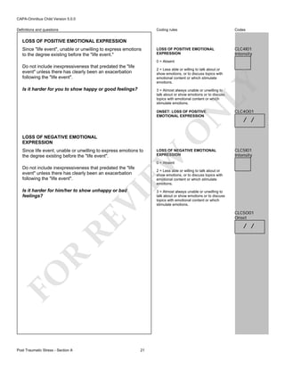 CAPA-Omnibus Child Version 5.0.0
Coding rules

Definitions and questions

Codes

LOSS OF POSITIVE EMOTIONAL
EXPRESSION

CLC4I01
Intensity

LOSS OF POSITIVE EMOTIONAL EXPRESSION
Since "life event", unable or unwilling to express emotions
to the degree existing before the "life event."

0 = Absent

Do not include inexpressiveness that predated the "life
event" unless there has clearly been an exacerbation
following the "life event".

LY

2 = Less able or willing to talk about or
show emotions, or to discuss topics with
emotional content or which stimulate
emotions.

Is it harder for you to show happy or good feelings?

3 = Almost always unable or unwilling to
talk about or show emotions or to discuss
topics with emotional content or which
stimulate emotions.

LOSS OF NEGATIVE EMOTIONAL
EXPRESSION

LOSS OF NEGATIVE EMOTIONAL
EXPRESSION

EW

Since life event, unable or unwilling to express emotions to
the degree existing before the "life event".

O

N

ONSET: LOSS OF POSITIVE
EMOTIONAL EXPRESSION

CLC4O01

/ /

CLC5I01
Intensity

0 = Absent

Do not include inexpressiveness that predated the "life
event" unless there has clearly been an exacerbation
following the "life event".

2 = Less able or willing to talk about or
show emotions, or to discuss topics with
emotional content or which stimulate
emotions.

RE

VI

Is it harder for him/her to show unhappy or bad
feelings?

CLC5O01
Onset

R

/ /

FO
Post Traumatic Stress - Section A

3 = Almost always unable or unwilling to
talk about or show emotions or to discuss
topics with emotional content or which
stimulate emotions.

21

 