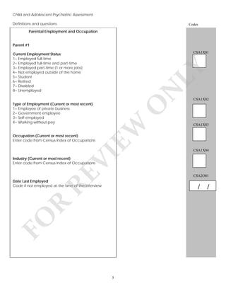 Child and Adolescent Psychiatric Assessment
Definitions and questions

Codes

Parental Employment and Occupation
Parent #1
CSA1X01

N

CSA1X02

O
EW

Type of Employment (Current or most recent)
1= Employee of private business
2= Government employee
3= Self-employed
4= Working without pay

LY

Current Employment Status
1= Employed full-time
2= Employed full-time and part-time
3= Employed part-time (1 or more jobs)
4= Not employed outside of the home
5= Student
6= Retired
7= Disabled
8= Unemployed

CSA1X03

Occupation (Current or most recent)
Enter code from Census Index of Occupations

VI

CSA1X04

RE

Industry (Current or most recent)
Enter code from Census Index of Occupations

CSA2O01

Date Last Employed
Code if not employed at the time of the interview

FO

R

/ /

5

 