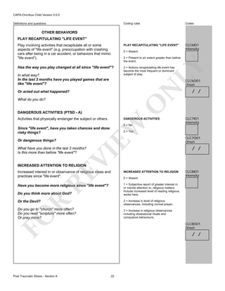 CAPA-Omnibus Child Version 5.0.0
Coding rules

Codes

Play involving activities that recapitulate all or some
aspects of "life event" (e.g. preoccupation with crashing
cars after being in a car accident, or behaviors that mimic
"life event").

PLAY RECAPITULATING "LIFE EVENT"

CLC6I01
Intensity

Has the way you play changed at all since "life event"?

3 = Actions recapitulating life event has
become the most frequent or dominant
subject of play.

Definitions and questions

OTHER BEHAVIORS
PLAY RECAPITULATING "LIFE EVENT"

0 = Absent

In what way?
In the last 3 months have you played games that are
like "life event"?

LY

2 = Present to an extent greater than before
the event.

N

CLC6O01
Onset

Or acted out what happened?

O

What do you do?

DANGEROUS ACTIVITIES (PTSD - A)
Activities that physically endanger the subject or others.

EW

DANGEROUS ACTIVITIES
0 = No

Since "life event", have you taken chances and done
risky things?
Or dangerous things?

CLC7I01
Intensity

2 = Yes

VI

What have you done in the last 3 months?
Is this more than before "life event"?

/ /

CLC7O01
Onset

/ /

INCREASED ATTENTION TO RELIGION

INCREASED ATTENTION TO RELIGION

Have you become more religious since "life event"?

CLC8I01
Intensity

1 = Subjective report of greater interest in,
or mental attention to, religious matters.
Include increased level of reading religious
works here.

RE

Increased interest in or observance of religious ideas and
practices since "life event".

0 = Absent

Do you think more about God?

2 = Increase in level of religious
observances, including normal prayer.

Do you go to "church" more often?
Do you read "scripture" more often?
Or pray more?

3 = Increase in religious observances
including obsessional rituals and
compulsive behaviours.

FO

R

Or the Devil?

Post Traumatic Stress - Section A

CLC8O01
Onset

/ /

22

 