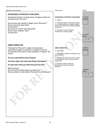 CAPA-Omnibus Child Version 5.0.0
Coding rules

Codes

Decreased interest in or observance of religious ideas and
practices since "life event".

DECREASED ATTENTION TO RELIGION

CLC9I01
Intensity

Do you have less interest in religion since "life event"?
Do you care less about God?
Or the Devil?
Do you go to "church" less frequently?
Do you read "scripture" less?
Or pray less?

2 = Subjective report of decreased interest
in, or mental attention to, religious matters.
Include decreased level of reading religious
works here.

Definitions and questions

DECREASED ATTENTION TO RELIGION

LY

0 = Absent

3 = Decrease in level of religious
observances, including prayer.

OMEN FORMATION

O

N

CLC9O01
Onset

Following the "life event", subject has developed
superstitious beliefs or practices to mitigate or prevent
recurrences of the event or other possible or imagined "life
events".

OMEN FORMATION

Are you superstitious about things?

/ /

CLD0I01
Intensity

2 = Superstitious beliefs that have resulted
in overt behavior (e.g. carrying charms or
rabbits feet).

1 = Superstitious beliefs not resulting in any
overt behavior.

EW

Are there signs that mean bad things will happen?

3 = Activities meeting criteria for
obsessional rituals or compulsive
behaviors.

VI

Or signs that make you think that you'll be OK?

FO

R

RE

What are they?
Do you think that these signs are really true?
Did you believe in them before "life event" or are they new?

Post Traumatic Stress - Section A

0 = Not present.

23

CLD0O01
Onset

/ /

 