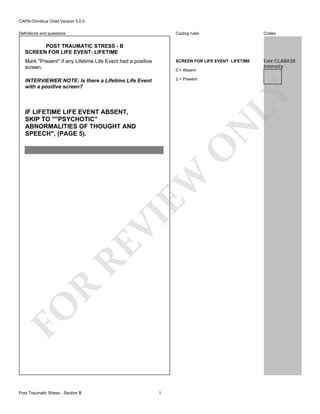 CAPA-Omnibus Child Version 5.0.0
Coding rules

Codes

Mark "Present" if any Lifetime Life Event had a positive
screen.

SCREEN FOR LIFE EVENT: LIFETIME

Ever:CLA8X38
Intensity

INTERVIEWER NOTE: Is there a Lifetime Life Event
with a positive screen?

2 = Present

Definitions and questions

POST TRAUMATIC STRESS - B
SCREEN FOR LIFE EVENT: LIFETIME

LY

0 = Absent

FO

R

RE

VI

EW

O

N

IF LIFETIME LIFE EVENT ABSENT,
SKIP TO ""PSYCHOTIC"
ABNORMALITIES OF THOUGHT AND
SPEECH", (PAGE 5).

Post Traumatic Stress - Section B

1

 