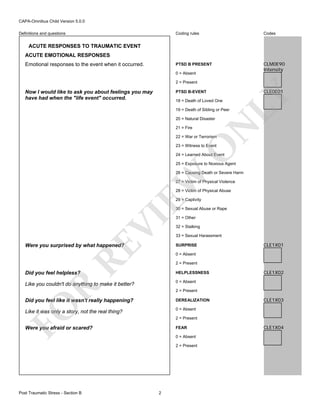 CAPA-Omnibus Child Version 5.0.0
Coding rules

Codes

PTSD B PRESENT

Definitions and questions

CLM0E90
Intensity

ACUTE RESPONSES TO TRAUMATIC EVENT
ACUTE EMOTIONAL RESPONSES
Emotional responses to the event when it occurred.

0 = Absent
2 = Present
PTSD B-EVENT
18 = Death of Loved One

CLE0E01

LY

Now I would like to ask you about feelings you may
have had when the "life event" occurred.

19 = Death of Sibling or Peer

21 = Fire

N

20 = Natural Disaster

22 = War or Terrorism

O

23 = Witness to Event

24 = Learned About Event

25 = Exposure to Noxious Agent

EW

26 = Causing Death or Severe Harm
27 = Victim of Physical Violence
28 = Victim of Physical Abuse
29 = Captivity

VI

30 = Sexual Abuse or Rape

RE

Were you surprised by what happened?

31 = Other

32 = Stalking
33 = Sexual Harassment
SURPRISE

CLE1X01

0 = Absent
2 = Present
HELPLESSNESS

Like you couldn't do anything to make it better?

CLE1X02

0 = Absent

R

Did you feel helpless?

2 = Present

Did you feel like it wasn't really happening?

FO

DEREALIZATION
0 = Absent

Like it was only a story, not the real thing?

2 = Present

Were you afraid or scared?

FEAR
0 = Absent
2 = Present

Post Traumatic Stress - Section B

CLE1X03

2

CLE1X04

 