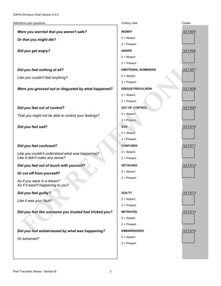 CAPA-Omnibus Child Version 5.0.0
Coding rules

Codes

Were you worried that you weren't safe?

WORRY

CLE1X05

Or that you might die?

0 = Absent

Definitions and questions

2 = Present

Did you get angry?

CLE1X06

ANGER
0 = Absent

LY

2 = Present

Did you feel nothing at all?

EMOTIONAL NUMBNESS

Like you couldn't feel anything?

0 = Absent

Were you grossed out or disgusted by what happened?

N

2 = Present
DISGUST/REVULSION
0 = Absent

O

2 = Present

Did you feel out of control?

OUT OF CONTROL

That you might not be able to control your feelings?

CLE1X07

CLE1X08

CLE1X09

0 = Absent

EW

2 = Present

Did you feel sad?

SAD

CLE1X10

0 = Absent

2 = Present

Did you feel confused?

VI

CONFUSED
0 = Absent

Did you feel out of touch with yourself?

DETACHED

RE

Like you couldn't understand what was happening?
Like it didn't make any sense?

CLE1X11

2 = Present

CLE1X12

0 = Absent

Or cut off from yourself?

2 = Present

As if you were in a dream?
As if it wasn't happening to you?
Did you feel guilty?

R

GUILTY
0 = Absent

Like it was your fault?

FO

2 = Present

Did you feel like someone you trusted had tricked you?

BETRAYED

CLE1X14

0 = Absent
2 = Present

Did you feel embarrassed by what was happening?

EMBARRASSED

Or ashamed?

0 = Absent
2 = Present

Post Traumatic Stress - Section B

CLE1X13

3

CLE1X15

 
