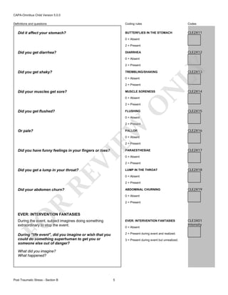 CAPA-Omnibus Child Version 5.0.0
Coding rules

Did it affect your stomach?

Codes

BUTTERFLIES IN THE STOMACH

Definitions and questions

CLE2X11

0 = Absent
2 = Present

Did you get diarrhea?

CLE2X12

DIARRHEA

2 = Present

Did you get shaky?

TREMBLING/SHAKING
0 = Absent

Did your muscles get sore?

N

2 = Present

LY

0 = Absent

MUSCLE SORENESS
0 = Absent

O

2 = Present

Did you get flushed?

FLUSHING

CLE2X13

CLE2X14

CLE2X15

0 = Absent

EW

2 = Present

Or pale?

PALLOR

CLE2X16

0 = Absent

2 = Present

Did you have funny feelings in your fingers or toes?

VI

PARAESTHESIAE

RE

Did you get a lump in your throat?

CLE2X17

0 = Absent
2 = Present
LUMP IN THE THROAT

CLE2X18

0 = Absent
2 = Present

Did your abdomen churn?

ABDOMINAL CHURNING

CLE2X19

0 = Absent

R

2 = Present

FO

EVER: INTERVENTION FANTASIES
During the event, subject imagines doing something
extraordinary to stop the event.

EVER: INTERVENTION FANTASIES

During "life event", did you imagine or wish that you
could do something superhuman to get you or
someone else out of danger?

2 = Present during event and realized.

0 = Absent

3 = Present during event but unrealized.

What did you imagine?
What happened?

Post Traumatic Stress - Section B

5

CLE3X01
Intensity

 