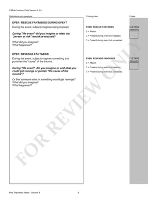 CAPA-Omnibus Child Version 5.0.0
Coding rules

Codes

EVER: RESCUE FANTASIES

Definitions and questions

CLE3X02
Intensity

EVER: RESCUE FANTASIES DURING EVENT
During the event, subject imagines being rescued.

0 = Absent

During "life event" did you imagine or wish that
"person at risk" would be rescued?

2 = Present during event and realized.
3 = Present during event but unrealized.

LY

What did you imagine?
What happened?

EVER: REVENGE FANTASIES

EVER: REVENGE FANTASIES

During "life event", did you imagine or wish that you
could get revenge or punish "the cause of the
trauma"?

2 = Present during event and realized.

0 = Absent

O

3 = Present during event but unrealized.

FO

R

RE

VI

EW

Or that someone else or something would get revenge?
What did you imagine?
What happened?

Post Traumatic Stress - Section B

N

During the event, subject imagines something that
punishes the "cause" of the trauma.

6

CLE3X03
Intensity

 