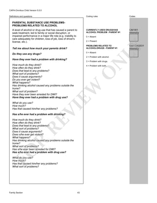 CAPA-Omnibus Child Version 5.0.0
Coding rules

Codes

CURRENTLY USES DRUGS/HAS
ALCOHOL PROBLEM - PARENT #1

Definitions and questions

CAI1I01
Intensity

PARENTAL SUBSTANCE USE PROBLEMSPROBLEMS RELATED TO ALCOHOL
A level of alcohol or drug use that has caused a parent to
seek treatment, led to family or social disruption, or
impaired performance in a major life role (e.g. inability to
care adequately for children, loss of job, loss of driver's
license, etc.).

0 = Absent
2 = Present

0 = Absent

Do they use any drugs?

2 = Problem with alcohol.

Have they ever had a problem with drinking?

N

3 = Problem with drugs.

How much do they drink?
How often do they drink?
Does that lead to any problems?
What sort of problems?
Does it cause arguments?
Do you ever get violent?
What happens?
Has drinking alcohol caused any problems outside the
home?
What sort of problem?
Have they ever been arrested for DWI?
Have they ever had a problem with drug use?

EW

O

4 = Problem with both.

VI

What do you use?
How much?
Has that caused him/her any problems?

Has s/he ever had a problem with drinking?

FO

R

RE

How much do they drink?
How often do they drink?
Does that lead to any problems?
What sort of problems?
Does it cause arguments?
Does s/he ever get violent?
What happens?
Has drinking alcohol caused any problems outside the
home?
What sort of problems?
Has s/he ever been arrested for DWI?
Has s/he ever had a problem with drug use?
What do you use?
How much?
Has that caused him/her any problems?
What sort of problems?

Family Section

43

Ever:CAI2E01
Intensity

LY

PROBLEMS RELATED TO
ALCOHOL/DRUGS - PARENT #1

Tell me about how much your parents drink?

 