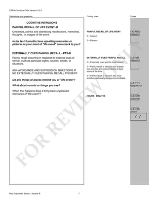 CAPA-Omnibus Child Version 5.0.0
Coding rules

Codes

Unwanted, painful and distressing recollections, memories,
thoughts, or images of life event.

PAINFUL RECALL OF LIFE EVENT

CYZAB02
Intensity

In the last 3 months have upsetting memories or
pictures in your mind of "life event" come back to you?

2 = Present

Definitions and questions

COGNITIVE INTRUSIONS
PAINFUL RECALL OF LIFE EVENT -B

LY

0 = Absent

EXTERNALLY CUED PAINFUL RECALL - PTS-B
Painful recall occurring in response to external cues or
stimuli, such as particular sights, sounds, smells, or
situations.

EXTERNALLY CUED PAINFUL RECALL

N

0 = Externally cued painful recall absent.
2 = Painful recall is intrusive into at least
two activities and uncontrollable at least
some of the time.

O

ASK AVOIDANCE AND SUPRESSION QUESTIONS IF
NO EXTERNALLY CUED PAINFUL RECALL PRESENT.

3 = Painful recall is intrusive into most
activities and nearly always uncontrollable.

EW

Do any things or places remind you of "life event"?
What about sounds or things you see?

When that happens does it bring back unpleasant
memories of "life event"?

R

RE

VI

HOURS : MINUTES

FO
Post Traumatic Stress - Section B

CLE4I01
Intensity

7

CLE4F01
Frequency

CLE4D01
Duration

CLE4O01
Onset

/ /

 