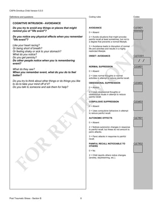 CAPA-Omnibus Child Version 5.0.0
Coding rules

Codes

Do you try to avoid any things or places that might
remind you of "life event"?

AVOIDANCE

CLE5I01
Intensity

Do you notice any physical effects when you remember
"life event"?

2 = Avoids situations that might provoke
painful recall at least sometimes, but not to
a degree that prevents a normal lifestyle.

Definitions and questions

COGNITIVE INTRUSION - AVOIDANCE

0 = Absent

Like your heart racing?
Or being short of breath?
Or feeling shaky or sick to your stomach?
What do you notice?
Do you get panicky?
Do other people notice when you is remembering
event?

ONSET: AVOIDANCE

LY

3 = Avoidance leads to disruption of normal
life and activities and results in a highly
restricted lifestyle.

CLE5O01

N

/ /

NORMAL SUPRESSION

What do they see?
When you remember event, what do you do to feel
better?

O

0 = Absent

CLE6I01

2 = Uses normal thoughts or normal
activities in attempt to reduce painful recall.

Do you try to think about other things or do things you like
to do to take your mind off of it?
Do you talk to someone and ask them for help?

OBSESSIONAL SUPPRESSION

CLE6I02

EW

0 = Absent

2 = Uses obsessional thoughts or
obsessional rituals in attempt to reduce
painful recall.
COMPULSIVE SUPPRESSION

CLE6I03

RE

VI

0 = Absent

AUTONOMIC EFFECTS

CLE7I01

0 = Absent
2 = Notices autonomic changes in response
to painful recall, but these do not amount to
panic attacks.
3 = Panic attacks in response to painful
recall.

R

PAINFUL RECALL NOTICEABLE TO
OTHERS
0 = No

FO
Post Traumatic Stress - Section B

2 = Uses compulsive behaviors in attempt
to reduce painful recall.

2 = Child reports others notice changes
(anxiety, daydreaming, etc.).

8

CLE7I02

 