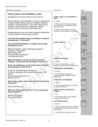 CAPA-Omnibus Child Version 5.0.0
Coding rules

Codes

Recollections not cued by external cues or stimuli.

PAINFUL RECALL NOT EXTERNALLY
CUED

CLE8I01
Intensity

May be internally cued responses, occurring in response to
emotional states, feelings, particular thoughts, autonomic
symptoms, bodily sensations, or any other internal cue or
stimulus. If internal cues are a response to external
stimulus, code as Externally Cued Recollections.

0 = Absent

Definitions and questions

PAINFUL RECALL NOT EXTERNALLY CUED

LY

2 = Painful recall is intrusive into at least
two activities and uncontrollable at least
some of the time.
3 = Painful recall is intrusive into most
activities and nearly always uncontrollable.

Recollections also may occur without apparent relationship
to either external or internal cues or stimuli.

CLE8F01
Frequency

N

In the last three months have any feelings or emotions
reminded you of "life event"?

HOURS : MINUTES

O

Have any physical feelings or changes in your body
reminded you of it?

EW

When that happens, does it bring back unpleasant
memories of "life event"?
What are they like?
How often does that happen?
How long does it last?

NORMAL SUPRESSION

When that happens, do you try not to have those
"feelings", so you won't be reminded of "life event"?

CLE8D01
Duration

CLE8O01
Onset

/ /
CLE9I01

0 = Absent

VI

Do you do anything so as not to have those "feelings"
that remind you of "life event"?

RE

Do you try not to think about "life event"?
Do you do anything to stop yourself thinking about "life
event"?
Can you stop thinking about it?
What do you do?

2 = Uses normal thoughts or normal
activities in attempt to reduce painful recall.
OBSESSIONAL SUPPRESSION

CLE9I02

0 = Absent
2 = Uses obsessional thoughts or
obsessional rituals in attempt to reduce
painful recall.
COMPULSIVE SUPPRESSION

What would they see?

CLE9I03

0 = Absent
2 = Uses compulsive behaviors in attempt
to reduce painful recall.

R

Would other people notice when you are remembering
"life event"?

PAINFUL RECALL NOTICABLE TO
OTHERS

FO

When you "think about life event", do you notice any
physical effects?

0 = No

What do you notice?
Do you get panicky?

2 = Child reports others notice changes
(anxiety, daydreaming, etc.).
AUTONOMIC EFFECTS
0 = Absent
2 = Notices autonomic changes in response
to painful recall, but these do not amount to
panic attacks.
3 = Panic attacks in response to painful

Post Traumatic Stress - Section B

CLF0I01

9

CLF0I02

 