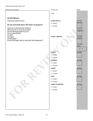 CAPA-Omnibus Child Version 5.0.0
Coding rules

Definitions and questions

Codes

recall.

ACTIVE RECALL
Intentional recall of event.

CLF1I01
Intensity

ACTIVE RECALL
0 = Absent

Do you ever think about "life event" on purpose?

LY

2 = Present

Have you in the last three months?
When you do so, how do you feel?
Are the feelings painful for you?
Do you get worried?
Or sad?
Or angry?
Or feel guilty?
Do you feel better able to cope with what happened?

CLF1F01
Frequency

EW

O

N

HOURS : MINUTES

WORRY

CLF1D01
Duration

CLF1O01
Onset

/ /
CLF2I01

0 = Absent

2 = Present

RE

VI

SADNESS
0 = Absent

2 = Present
ANGER

CLF2I03

0 = Absent
2 = Present
GUILT

CLF2I04

0 = Absent

R

2 = Present
SENSE OF MASTERY
0 = Absent

FO
Post Traumatic Stress - Section B

CLF2I02

2 = Present

10

CLF2I05

 