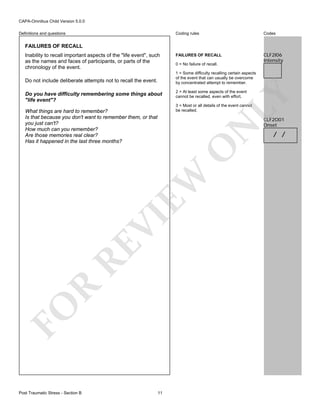 CAPA-Omnibus Child Version 5.0.0
Coding rules

Definitions and questions

Codes

FAILURES OF RECALL

CLF2I06
Intensity

FAILURES OF RECALL
Inability to recall important aspects of the "life event", such
as the names and faces of participants, or parts of the
chronology of the event.

0 = No failure of recall.
1 = Some difficulty recalling certain aspects
of the event that can usually be overcome
by concentrated attempt to remember.

Do you have difficulty remembering some things about
"life event"?

2 = At least some aspects of the event
cannot be recalled, even with effort.

LY

Do not include deliberate attempts not to recall the event.

3 = Most or all details of the event cannot
be recalled.

FO

R

RE

VI

EW

O

N

What things are hard to remember?
Is that because you don't want to remember them, or that
you just can't?
How much can you remember?
Are those memories real clear?
Has it happened in the last three months?

Post Traumatic Stress - Section B

11

CLF2O01
Onset

/ /

 