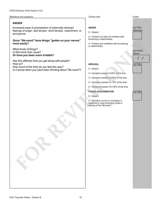 CAPA-Omnibus Child Version 5.0.0
Coding rules

Definitions and questions

Codes

ANGER

CLF7I01
Intensity

ANGER

Since "life event" have things "gotten on your nerves"
more easily?

0 = Absent
2 = Present but does not interfere with
fuctioning or relationships.
3 = Present and interfered with functioning
or relationships.

LY

Increased ease of precipitation of externally directed
feelings of anger, bad temper, short temper, resentment, or
annoyance.

What kinds of things?
Is that more than usual?
Or have you been more irritable?

CLF7O01
Onset

/ /

AROUSAL
0 = Absent

N

Has this affected how you get along with people?
How so?
How much of the time do you feel this way?
Is it worse when you have been thinking about "life event"?

CLF7I02

O

2 = Symptom present 0-25% of the time.

3 = Symptom present 26-50% of the time.
4 = Symptom present 51-75% of the time.

EW

5 = Symptom present 76-100% of the time.
PHASIC EXACERBATION
0 = Absent

FO

R

RE

VI

2 = Symptom occurs or increases in
response to cues prompting recall or
reliving of the "life event".

Post Traumatic Stress - Section B

16

CLF7I03

 
