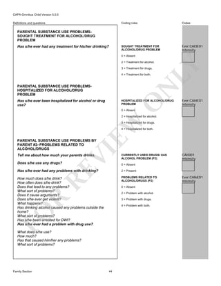 CAPA-Omnibus Child Version 5.0.0
Coding rules

Codes

SOUGHT TREATMENT FOR
ALCOHOL/DRUG PROBLEM

Definitions and questions

Ever:CAI3E01
Intensity

PARENTAL SUBSTANCE USE PROBLEMSSOUGHT TREATMENT FOR ALCOHOL/DRUG
PROBLEM
Has s/he ever had any treatment for his/her drinking?

0 = Absent

3 = Treatment for drugs.
4 = Treatment for both.

N

PARENTAL SUBSTANCE USE PROBLEMSHOSPITALIZED FOR ALCOHOL/DRUG
PROBLEM

LY

2 = Treatment for alcohol.

Has s/he ever been hospitalized for alcohol or drug
use?

O

HOSPITALIZED FOR ALCOHOL/DRUG
PROBLEM

Ever:CAI4E01
Intensity

0 = Absent

EW

2 = Hospitalized for alcohol.
3 = Hospitalized for drugs.
4 = Hospitalized for both.

VI

PARENTAL SUBSTANCE USE PROBLEMS BY
PARENT #2- PROBLEMS RELATED TO
ALCOHOL/DRUGS
Tell me about how much your parents drinks.

RE

Does s/he use any drugs?

CURRENTLY USED DRUGS/ HAS
ALCOHOL PROBLEM (P2)

CAI5I01
Intensity

0 = Absent

Has s/he ever had any problems with drinking?

2 = Present

How much does s/he drink?
How often does s/he drink?
Does that lead to any problems?
What sort of problems?
Does it cause arguments?
Does s/he ever get violent?
What happens?
Has drinking alcohol caused any problems outside the
home?
What sort of problems?
Has s/he been arrested for DWI?
Has s/he ever had a problem with drug use?

PROBLEMS RELATED TO
ALCOHOL/DRUGS (P2)
0 = Absent

R

2 = Problem with alcohol.
3 = Problem with drugs.

FO

4 = Problem with both.

What does s/he use?
How much?
Has that caused him/her any problems?
What sort of problems?

Family Section

44

Ever:CAI6E01
Intensity

 