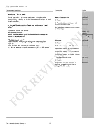 CAPA-Omnibus Child Version 5.0.0
Coding rules

Definitions and questions

Codes

ANGER DYSCONTROL

CLF8I01
Intensity

ANGER DYSCONTROL
Since "life event", increased outbursts of anger have
resulted from inability to control expression of anger as well
as you used to.

0 = Absent
2 = Present but does not interfere with
fuctioning or relationships.

In the last three months, have you gotten angry very
often?

LY

3 = Present and interfered with functioning
or relationships.

More than before "life event"?
What has happened?
When you get angry, can you control your anger as
much as you used to?

CLF8O01
Onset

AROUSAL
0 = Absent

CLF8I02

2 = Symptom present 0-25% of the time.

O

What do you do now?
Has it affected how you get along with other people?
How so?
How much of the time do you feel this way?
Is it worse when you have been thinking about "life event"?

N

/ /

3 = Symptom present 26-50% of the time.
4 = Symptom present 51-75% of the time.

EW

5 = Symptom present 76-100% of the time.
PHASIC EXACERBATION
0 = Absent

FO

R

RE

VI

2 = Symptom occurs or increases in
response to cues prompting recall or
reliving of the "life event".

Post Traumatic Stress - Section B

17

CLF8I03

 