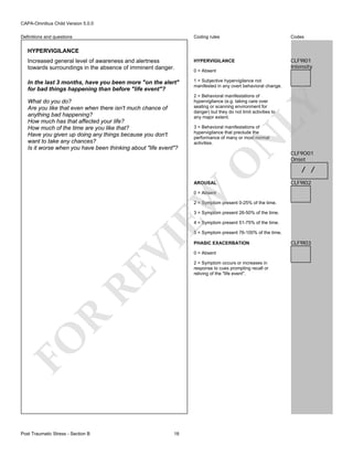 CAPA-Omnibus Child Version 5.0.0
Coding rules

Codes

Increased general level of awareness and alertness
towards surroundings in the absence of imminent danger.

HYPERVIGILANCE

CLF9I01
Intensity

In the last 3 months, have you been more "on the alert"
for bad things happening than before "life event"?

1 = Subjective hypervigilance not
manifested in any overt behavioral change.

Definitions and questions

HYPERVIGILANCE

LY

2 = Behavioral manifestations of
hypervigilance (e.g. taking care over
seating or scanning environment for
danger) but they do not limit activities to
any major extent.

N

3 = Behavioral manifestations of
hypervigilance that preclude the
performance of many or most normal
activities.

O

What do you do?
Are you like that even when there isn't much chance of
anything bad happening?
How much has that affected your life?
How much of the time are you like that?
Have you given up doing any things because you don't
want to take any chances?
Is it worse when you have been thinking about "life event"?

0 = Absent

AROUSAL

CLF9O01
Onset

/ /
CLF9I02

EW

0 = Absent

2 = Symptom present 0-25% of the time.
3 = Symptom present 26-50% of the time.
4 = Symptom present 51-75% of the time.

FO

R

RE

VI

5 = Symptom present 76-100% of the time.

Post Traumatic Stress - Section B

18

PHASIC EXACERBATION
0 = Absent
2 = Symptom occurs or increases in
response to cues prompting recall or
reliving of the "life event".

CLF9I03

 