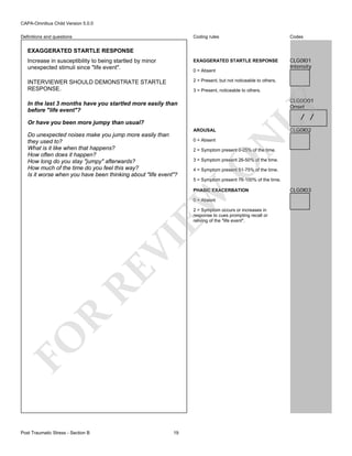 CAPA-Omnibus Child Version 5.0.0
Coding rules

Codes

Increase in susceptibility to being startled by minor
unexpected stimuli since "life event".

EXAGGERATED STARTLE RESPONSE

CLG0I01
Intensity

INTERVIEWER SHOULD DEMONSTRATE STARTLE
RESPONSE.

2 = Present, but not noticeable to others.

Definitions and questions

EXAGGERATED STARTLE RESPONSE

0 = Absent

3 = Present, noticeable to others.

/ /

AROUSAL
0 = Absent

CLG0I02

N

Or have you been more jumpy than usual?

2 = Symptom present 0-25% of the time.

3 = Symptom present 26-50% of the time.

O

Do unexpected noises make you jump more easily than
they used to?
What is it like when that happens?
How often does it happen?
How long do you stay "jumpy" afterwards?
How much of the time do you feel this way?
Is it worse when you have been thinking about "life event"?

LY

CLG0O01
Onset

In the last 3 months have you startled more easily than
before "life event"?

4 = Symptom present 51-75% of the time.
5 = Symptom present 76-100% of the time.

EW

PHASIC EXACERBATION
0 = Absent

FO

R

RE

VI

2 = Symptom occurs or increases in
response to cues prompting recall or
reliving of the "life event".

Post Traumatic Stress - Section B

19

CLG0I03

 