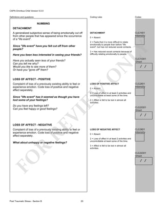CAPA-Omnibus Child Version 5.0.0
Coding rules

Definitions and questions

Codes

DETACHMENT

CLG1I01
Intensity

NUMBING
DETACHMENT
A generalized subjective sense of being emotionally cut off
from other people that has appeared since the occurrence
of a "life event".

0 = Absent

Since "life event" have you felt cut off from other
people?
Have you been less interested in seeing your friends?

LY

2 = Feels that it is more difficult to relate
emotionally to people than before "life
event", but has not reduced social contacts.

3 = Has reduced social contacts because of
difficulty relating emotionally to people.

CLG1O01
Onset

O

N

Have you actually seen less of your friends?
Can you tell me why?
Would you like to see more of them?
Or have you "gone off" them?

LOSS OF AFFECT - POSITIVE
Complaint of loss of a previously existing ability to feel or
experience emotion. Code loss of positive and negative
affect separately.

LOSS OF POSITIVE AFFECT

EW

0 = Absent

VI

3 = Affect is felt to be lost in almost all
activities.

RE

LOSS OF AFFECT - NEGATIVE

Complaint of loss of a previously existing ability to feel or
experience emotion. Code loss of positive and negative
affect separately.

CLG2O01
Onset

/ /

LOSS OF NEGATIVE AFFECT
0 = Absent

CLG3I01
Intensity

2 = Loss of affect in at least 2 activities and
uncontrollable at least some of the time.

What about unhappy or negative feelings?

R

3 = Affect is felt to be lost in almost all
activities.

CLG3O01
Onset

FO
Post Traumatic Stress - Section B

CLG2I01
Intensity

2 = Loss of affect in at least 2 activities and
uncontrollable at least some of the time.

Since "life event" has it seemed as though you have
lost some of your feelings?
Do you have any feelings left?
Can you feel happy or good feelings?

/ /

/ /

20

 