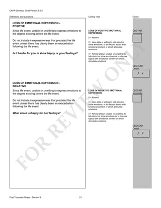 CAPA-Omnibus Child Version 5.0.0
Coding rules

Definitions and questions

Codes

LOSS OF POSITIVE EMOTIONAL
EXPRESSION

CLG4I01
Intensity

LOSS OF EMOTIONAL EXPRESSION POSITIVE
Since life event, unable or unwilling to express emotions to
the degree existing before the life event.

0 = Absent

Do not include inexpressiveness that predated the life
event unless there has clearly been an exacerbation
following the life event.

LY

2 = Less able or willing to talk about or
show emotions, or to discuss topics with
emotional content or which stimulate
emotions.

Is it harder for you to show happy or good feelings?

EW

LOSS OF EMOTIONAL EXPRESSION NEGATIVE

O

N

3 = Almost always unable or unwilling to
talk about or show emotions or to discuss
topics with emotional content or which
stimulate emotions.

Since life event, unable or unwilling to express emotions to
the degree existing before the life event.

LOSS OF NEGATIVE EMOTIONAL
EXPRESSION

CLG4O01
Onset

/ /

CLG5I01
Intensity

0 = Absent

VI

Do not include inexpressiveness that predated the life
event unless there has clearly been an exacerbation
following the life event.

RE

What about unhappy for bad feelings?

3 = Almost always unable or unwilling to
talk about or show emotions or to discuss
topics with emotional content or which
stimulate emotions.

CLG5O01
Onset

R

/ /

FO
Post Traumatic Stress - Section B

2 = Less able or willing to talk about or
show emotions, or to discuss topics with
emotional content or which stimulate
emotions.

21

 