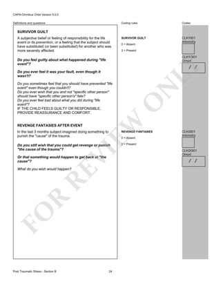 CAPA-Omnibus Child Version 5.0.0
Coding rules

Definitions and questions

Codes

SURVIVOR GUILT

CLH1I01
Intensity

SURVIVOR GUILT
A subjective belief or feeling of responsibility for the life
event or its prevention, or a feeling that the subject should
have substituted (or been substituted) for another who was
more severely affected.

0 = Absent
2 = Present

CLH1O01
Onset

Do you feel guilty about what happened during "life
event"?

LY

/ /

REVENGE FANTASIES AFTER EVENT

O

EW

Do you sometimes feel that you should have prevented "life
event" even though you couldn't?
Do you ever wish that you and not "specific other person"
should have "specific other person's" fate?
Do you ever feel bad about what you did during "life
event"?
IF THE CHILD FEELS GUILTY OR RESPONSIBLE,
PROVIDE REASSURANCE AND COMFORT.

N

Do you ever feel it was your fault, even though it
wasn't?

In the last 3 months subject imagined doing something to
punish the "cause" of the trauma.

REVENGE FANTASIES

Do you still wish that you could get revenge or punish
"the cause of the trauma"?

CLH2I01
Intensity

2 = Present

VI

0 = Absent

Or that something would happen to get back at "the
cause"?

FO

R

RE

What do you wish would happen?

Post Traumatic Stress - Section B

24

CLH2O01
Onset

/ /

 