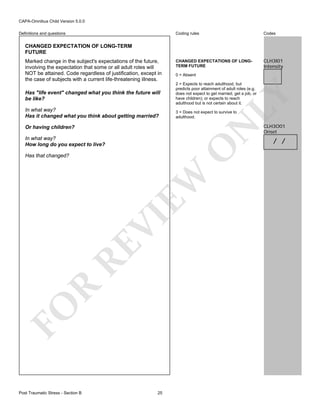 CAPA-Omnibus Child Version 5.0.0
Coding rules

Definitions and questions

Codes

CHANGED EXPECTATIONS OF LONGTERM FUTURE

CLH3I01
Intensity

CHANGED EXPECTATION OF LONG-TERM
FUTURE

Has "life event" changed what you think the future will
be like?
In what way?
Has it changed what you think about getting married?

0 = Absent
2 = Expects to reach adulthood, but
predicts poor attainment of adult roles (e.g.
does not expect to get married, get a job, or
have children); or expects to reach
adulthood but is not certain about it.

LY

Marked change in the subject's expectations of the future,
involving the expectation that some or all adult roles will
NOT be attained. Code regardless of justification, except in
the case of subjects with a current life-threatening illness.

3 = Does not expect to survive to
adulthood.

N

Or having children?

O

In what way?
How long do you expect to live?

FO

R

RE

VI

EW

Has that changed?

Post Traumatic Stress - Section B

25

CLH3O01
Onset

/ /

 