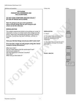 CAPA-Omnibus Child Version 5.0.0
Coding rules

Definitions and questions

Codes

PSYCHOSIS
PERCEPTUAL DISORDERS AND
HALLUCINATIONS

Now I'm going to ask you some questions
about unusual things that we ask everyone with
whom we do this interview.
DEREALIZATION

Have you felt that things around you didn't seem real?

What was it like?
Did you really believe that the world wasn't real?
How do you explain it?
Has that happened in the last 3 months?
How often?
When did you first notice it?

VI

RE

CJA0I01
Intensity

2 = The subject simply experiences a lack
of color and life, so that any tendency
towards the artificial tends to be
exaggerated.
3 = The subject feels as though the world is
made of plastic, as though it is not really
there at all.

HOURS : MINUTES

CJA0F01
Frequency

CJA0D01
Duration

CJA0O01
Onset

R

/ /

FO
Psychosis (Long Form)

N

0 = Absent

EW

Or it was like a stage set with people acting like robots
instead of being themselves?

DEREALIZATION

O

The subject experiences his/her surroundings as unreal. A
classroom or a bus or a street seems like a stage set with
actors, rather than real people going about their ordinary
business. Everything may seem colorless, artificial, or
dead.

LY

DO NOT CODE SYMPTOMS INDUCED SOLELY
BY USE OF DRUGS OR ALCOHOL

1

 