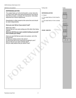 CAPA-Omnibus Child Version 5.0.0
Coding rules

Codes

The subject feels as if s/he him/herself is unreal, that s/he
is acting a part rather than being spontaneous and natural,
that s/he is a sham, a shadow of a real person. S/he feels
detached from his/her experiences.

DEPERSONALIZATION

CJA1I01
Intensity

Derealization is often present at the same time and should
be rated independently.

3 = The subject feels as if s/he is actually
dead.

Definitions and questions

DEPERSONALIZATION

0 = Absent

LY

2 = The subject feels as if s/he himself is
unreal.

CJA1F01
Frequency

HOURS : MINUTES

O

What was it like?
Did you feel as if you were acting your life rather than being
natural?
Have you felt that you were outside looking at yourself
from outside your body?

N

Have you ever felt as if you weren't real?

FO

R

RE

VI

EW

Have you ever felt that you were not a person, not in the
living world?
Or that you looked unreal in the mirror?
Or that some part of your body did not belong to you?
Did you feel as if you were actually dead?
Did you really believe that you weren't real?

Psychosis (Long Form)

2

CJA1D01
Duration

CJA1O01
Onset

/ /

 