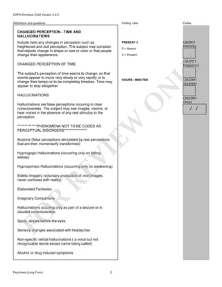 CAPA-Omnibus Child Version 5.0.0
Coding rules

Definitions and questions

Codes

PRESENT 2

CAJ2I01
Intensity

CHANGED PERCEPTION - TIME AND
HALLUCINATIONS
Include here any changes in perception such as
heightened and dull perception. The subject may complain
that objects change in shape or size or color or that people
change their appearance.

0 = Absent
2 = Present

HOURS : MINUTES

N

The subject's perception of time seems to change, so that
events appear to move very slowly or very rapidly or to
change their tempo or to be completely timeless. Time may
appear to stop altogether.

O

HALLUCINATIONS

EW

Hallucinations are false perceptions occuring in clear
consciousness. The subject may see images, visions, or
hear voices in the absence of any real stimulus to the
perception.
**************PHENOMENA NOT TO BE CODED AS
PERCEPTUAL DISORDERS****************

VI

Illusions (false perceptions stimulated by real perceptions
that are then momentarily transformed)
Hypnogogic Hallucinations (occurring only on falling
asleep)

RE

Hypnopompic Hallucinations (occurring only on awakening)
Eidetic Imagery (voluntary production of vivid images,
never confuses with reality)
Elaborated Fantasies

R

Imaginary Companions

FO

Hallucinations occuring only as part of a seizure or in
clouded consciousness.
Spots, stripes before the eyes
Sensory changes associated with headaches
Non-specific verbal hallucinations ( a voice but not
recognizable words except name being called)
Alcohol or drug induced symptoms

Psychosis (Long Form)

LY

CJA2F01
Frequency

CHANGED PERCEPTION OF TIME

3

CJA2D01
Duration

CJA2O01
Onset

/ /

 