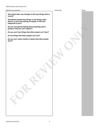 CAPA-Omnibus Child Version 5.0.0
Coding rules

Definitions and questions

Codes

Have there been any changes in the way things look or
sound?
Sometimes people hear things or see things when
there's no one and nothing to explain it. Has that
happened to you?

LY

Do you ever get the feeling that something odd is
going on that you can't explain?
Do you ever hear things that other people can't hear?
Or see things that other people can't see?

FO

R

RE

VI

EW

O

N

Do you ever notice smells or tastes that other people
don't?

Psychosis (Long Form)

4

 