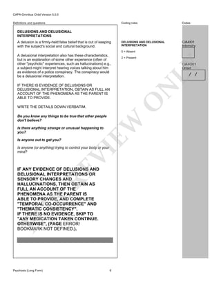CAPA-Omnibus Child Version 5.0.0
Coding rules

Definitions and questions

Codes

DELUSIONS AND DELUSIONAL
INTERPRETATION

CJA4I01
Intensity

DELUSIONS AND DELUSIONAL
INTERPRETATIONS
A delusion is a firmly-held false belief that is out of keeping
with the subject's social and cultural background.

0 = Absent
2 = Present

CJA4O01
Onset

LY

A delusional interpretation also has these characteristics,
but is an explanation of some other experience (often of
other "psychotic" experiences, such as hallucinations) e.g.,
a subject might interpret hearing voices talking about him
as evidence of a police conspiracy. The conspiracy would
be a delusional interpretation.

/ /

O

WRITE THE DETAILS DOWN VERBATIM.

EW

Do you know any things to be true that other people
don't believe?
Is there anything strange or unusual happening to
you?
Is anyone out to get you?

VI

Is anyone (or anything) trying to control your body or your
mind?

FO

R

RE

IF ANY EVIDENCE OF DELUSIONS AND
DELUSIONAL INTERPRETATIONS OR
SENSORY CHANGES AND
HALLUCINATIONS, THEN OBTAIN AS
FULL AN ACCOUNT OF THE
PHENOMENA AS THE PARENT IS
ABLE TO PROVIDE, AND COMPLETE
"TEMPORAL CO-OCCURRENCE" AND
"THEMATIC CONSISTENCY".
IF THERE IS NO EVIDENCE, SKIP TO
"ANY MEDICATION TAKEN CONTINUE.
OTHERWISE", (PAGE ERROR!
BOOKMARK NOT DEFINED.).

Psychosis (Long Form)

N

IF THERE IS EVIDENCE OF DELUSIONS OR
DELUSIONAL INTERPRETATION, OBTAIN AS FULL AN
ACCOUNT OF THE PHENOMENA AS THE PARENT IS
ABLE TO PROVIDE.

6

 