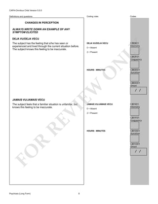 CAPA-Omnibus Child Version 5.0.0
Coding rules

Definitions and questions

Codes

DEJA VU/DEJA VECU

CJB0I01
Intensity

CHANGES IN PERCEPTION
ALWAYS WRITE DOWN AN EXAMPLE OF ANY
SYMPTOM ELICITED

The subject has the feeling that s/he has seen or
experienced and lived through the current situation before.
The subject knows this feeling to be inaccurate.

LY

DEJA VU/DEJA VECU

0 = Absent
2 = Present

N

CJB0F01
Frequency

JAMAIS VU/JAMAIS VECU

EW

O

HOURS : MINUTES

The subject feels that a familiar situation is unfamilar, but
knows this feeling to be inaccurate.

RE

VI

JAMAIS VU/JAMAIS VECU

R

CJB0O01
Onset

/ /

CJB1I01
Intensity

2 = Present

CJB1F01
Frequency

HOURS : MINUTES

CJB1D01
Duration

CJB1O01
Onset

/ /

FO
Psychosis (Long Form)

0 = Absent

CJB0D01
Duration

8

 
