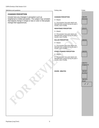 CAPA-Omnibus Child Version 5.0.0
Coding rules

Definitions and questions

Codes

CHANGED PERCEPTION

CJB2I99
Intensity

CHANGED PERCEPTION
Include here any changes in perception such as
heightened or dulled perception. The subject may complain
that objects change in shape or size or color or that people
change their appearances.

0 = Absent
2 = The symptom has quite clearly and
definitely been present during the past 3
months, even if briefly.

CJB2I01

LY

HEIGHTENED PERCEPTION
0 = Absent

N

2 = The symptom has quite clearly and
definitely been present during the past 3
months, even if briefly.
DULLED PERCEPTION

O

0 = Absent

CJB2I02

2 = The symptom has quite clearly and
definitely been present during the past 3
months, even if briefly.
OTHER CHANGED PERCEPTION

CJB2I03

EW

0 = Absent

RE

VI

2 = The symptom has quite clearly and
definitely been present during the past 3
months, even if briefly.

CJB2D01
Duration

CJB2O01
Onset

R

/ /

FO
Psychosis (Long Form)

HOURS : MINUTES

CJB2F01
Frequency

9

 