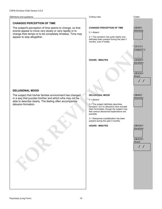 CAPA-Omnibus Child Version 5.0.0
Coding rules

Definitions and questions

Codes

CHANGED PERCEPTION OF TIME

CJB3I01
Intensity

CHANGED PERCEPTION OF TIME
The subject's perception of time seems to change, so that
events appear to move very slowly or very rapidly or to
change their tempo or to be completely timeless. Time may
appear to stop altogether.

0 = Absent
2 = The symptom has quite clearly and
definitely been present during the past 3
months, even if briefly.

DELUSIONAL MOOD

EW

O

N

HOURS : MINUTES

LY

CJB3F01
Frequency

RE

VI

The subject that his/her familiar environment has changed
in a way that puzzles him/her and which s/he may not be
able to describe clearly. The feeling often accompanies
delusion formation.

0 = Absent

CJB3O01
Onset

/ /

CJB4I01
Intensity

2 = The subject definitely describes
symptom, but no delusions have actually
been formulated, though the subject may
feel various delusional explanations are
possible.
3 = Delusional crystallization has been
present during the past 3 months.
HOURS : MINUTES

CJB4D01
Duration

R

CJB4O01
Onset

/ /

FO
Psychosis (Long Form)

DELUSIONAL MOOD

CJB3D01
Duration

10

 