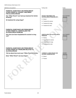 CAPA-Omnibus Child Version 5.0.0
Coding rules

Definitions and questions

Codes

SOUGHT TREATMENT FOR
ALCOHOL/DRUG PROBLEM (OP1)

Ever:CAJ1E01
Intensity

PARENTAL SUBSTANCE USE PROBLEMS BY
OTHER PARENT #1- SOUGHT TREATMENT
FOR ALCOHOL/DRUGS
Has "Other Parent" ever had any treatment for his/her
drinking?

0 = Absent

Or treatment for using drugs?

3 = Treatment for drugs.
4 = Treatment for both.

N

PARENTAL SUBSTANCE USE PROBLEMS BY
OTHER PARENT #1- HOSPITALIZED FOR
ALCOHOL/DRUG PROBLEM

LY

2 = Treatment for alcohol.

Has s/he ever been hospitalized for alcohol or drug
use?

O

HOSPITALIZED FOR ALCOHOL/DRUG
PROBLEM

Ever:CAJ2E01
Intensity

0 = Absent

EW

2 = Hospitalized for alcohol.
3 = Hospitalized for drugs.
4 = Hospitalized for both.

VI

PARENTAL SUBSTANCE USE PROBLEMS BY
OTHER PARENT #2- PROBLEMS RELATED TO
ALCOHOL/DRUGS

Tell me about how much your "Other Parent #2 drinks.

RE

Does "Other Parent" use any drugs?

0 = Absent

R

2 = Present

FO
Family Section

CURRENTLY USING DRUGS/ HAS
ALCOHOL PROBLEM (OP2)

46

CAJ3I01
Intensity

 