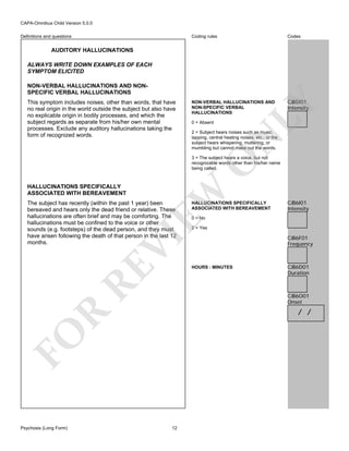 CAPA-Omnibus Child Version 5.0.0
Coding rules

Definitions and questions

Codes

NON-VERBAL HALLUCINATIONS AND
NON-SPECIFIC VERBAL
HALLUCINATIONS

CJB5I01
Intensity

AUDITORY HALLUCINATIONS
ALWAYS WRITE DOWN EXAMPLES OF EACH
SYMPTOM ELICITED

0 = Absent

2 = Subject hears noises such as music,
tapping, central heating noises, etc., or the
subject hears whispering, muttering, or
mumbling but cannot make out the words.

N

This symptom includes noises, other than words, that have
no real origin in the world outside the subject but also have
no explicable origin in bodily processes, and which the
subject regards as separate from his/her own mental
processes. Exclude any auditory hallucinations taking the
form of recognized words.

LY

NON-VERBAL HALLUCINATIONS AND NONSPECIFIC VERBAL HALLUCINATIONS

HALLUCINATIONS SPECIFICALLY
ASSOCIATED WITH BEREAVEMENT

EW

O

3 = The subject hears a voice, but not
recognizable words other than his/her name
being called.

RE

VI

The subject has recently (within the past 1 year) been
bereaved and hears only the dead friend or relative. These
hallucinations are often brief and may be comforting. The
hallucinations must be confined to the voice or other
sounds (e.g. footsteps) of the dead person, and they must
have arisen following the death of that person in the last 12
months.

CJB6I01
Intensity

0 = No

2 = Yes

HOURS : MINUTES

CJB6F01
Frequency

CJB6D01
Duration

CJB6O01
Onset

R

/ /

FO
Psychosis (Long Form)

HALLUCINATIONS SPECIFICALLY
ASSOCIATED WITH BEREAVEMENT

12

 