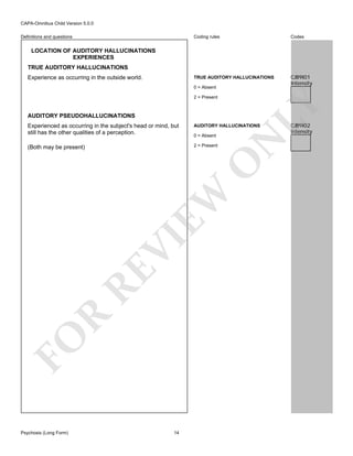 CAPA-Omnibus Child Version 5.0.0
Coding rules

Codes

TRUE AUDITORY HALLUCINATIONS

Definitions and questions

CJB9I01
Intensity

LOCATION OF AUDITORY HALLUCINATIONS
EXPERIENCES
TRUE AUDITORY HALLUCINATIONS
Experience as occurring in the outside world.

0 = Absent

AUDITORY PSEUDOHALLUCINATIONS

LY

2 = Present

AUDITORY HALLUCINATIONS

(Both may be present)

2 = Present

FO

R

RE

VI

EW

O

0 = Absent

N

Experienced as occurring in the subject's head or mind, but
still has the other qualities of a perception.

Psychosis (Long Form)

14

CJB9I02
Intensity

 