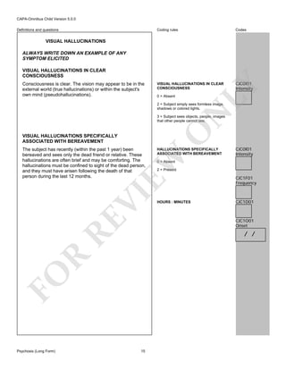 CAPA-Omnibus Child Version 5.0.0
Coding rules

Definitions and questions

Codes

VISUAL HALLUCINATIONS IN CLEAR
CONSCIOUSNESS

CJC0I01
Intensity

VISUAL HALLUCINATIONS
ALWAYS WRITE DOWN AN EXAMPLE OF ANY
SYMPTOM ELICITED

Consciousness is clear. The vision may appear to be in the
external world (true hallucinations) or within the subject's
own mind (pseudohallucinations).

LY

VISUAL HALLUCINATIONS IN CLEAR
CONSCIOUSNESS

0 = Absent

N

2 = Subject simply sees formless image,
shadows or colored lights.

VISUAL HALLUCINATIONS SPECIFICALLY
ASSOCIATED WITH BEREAVEMENT

HALLUCINATIONS SPECIFICALLY
ASSOCIATED WITH BEREAVEMENT

RE

VI

EW

The subject has recently (within the past 1 year) been
bereaved and sees only the dead friend or relative. These
hallucinations are often brief and may be comforting. The
hallucinations must be confined to sight of the dead person,
and they must have arisen following the death of that
person during the last 12 months.

O

3 = Subject sees objects, people, images
that other people cannot see.

0 = Absent

2 = Present

HOURS : MINUTES

CJC1F01
Frequency

CJC1D01

CJC1O01
Onset

R

/ /

FO
Psychosis (Long Form)

CJC0I01
Intensity

15

 