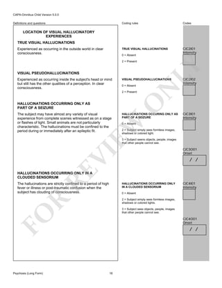 CAPA-Omnibus Child Version 5.0.0
Coding rules

Codes

TRUE VISUAL HALLUCINATIONS

Definitions and questions

CJC2I01
Intensity

LOCATION OF VISUAL HALLUCINATORY
EXPERIENCES
TRUE VISUAL HALLUCINATIONS
Experienced as occurring in the outside world in clear
consciousness.

0 = Absent

VISUAL PSEUDOHALLUCINATIONS

VISUAL PSEUDOHALLUCINATIONS
0 = Absent

HALLUCINATIONS OCCURRING ONLY AS
PART OF A SEIZURE

HALLUCINATIONS OCCURING ONLY AS
PART OF A SEIZURE

EW

The subject may have almost any variety of visual
experience from complete scenes witnessed as on a stage
or flashes of light. Small animals are not particularly
characteristic. The hallucinations must be confined to the
period during or immediately after an epileptic fit.

O

2 = Present

CJC2I02
Intensity

N

Experienced as occurring inside the subject's head or mind
but still has the other qualities of a perception. In clear
consciousness.

LY

2 = Present

CJC3I01
Intensity

0 = Absent

2 = Subject simply sees formless images,
shadows or colored light.

RE

VI

3 = Subject seens objects, people, images
that other people cannot see.

CJC3O01
Onset

/ /

HALLUCINATIONS OCCURRING ONLY IN A
CLOUDED SENSORIUM

The hallucinations are strictly confined to a period of high
fever or illness or post-traumatic confusion when the
subject has clouding of consciousness.

HALLUCINATIONS OCCURRING ONLY
IN A CLOUDED SENSORIUM
0 = Absent

R

2 = Subject simply sees formless images,
shadows or colored lights.
3 = Subject sees objects, people, images
that other people cannot see.

FO
Psychosis (Long Form)

CJC4I01
Intensity

CJC4O01
Onset

/ /

16

 