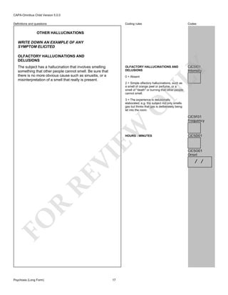 CAPA-Omnibus Child Version 5.0.0
Coding rules

Codes

OLFACTORY HALLUCINATIONS AND
DELUSIONS

Definitions and questions

CJC5I01
Intensity

OTHER HALLUCINATIONS
WRITE DOWN AN EXAMPLE OF ANY
SYMPTOM ELICITED

The subject has a hallucination that involves smelling
something that other people cannot smell. Be sure that
there is no more obvious cause such as sinusitis, or a
misinterpretation of a smell that really is present.

LY

OLFACTORY HALLUCINATIONS AND
DELUSIONS

0 = Absent

N

2 = Simple olfactory hallucinations, such as
a smell of orange peel or perfume, or a
smell of "death" or burning that other people
cannot smell.

EW

O

3 = The experience is delusionally
elaborated, e.g. the subject not only smells
gas but thinks that gas is deliberately being
let into the room.

FO

R

RE

VI

HOURS : MINUTES

Psychosis (Long Form)

17

CJC5F01
Frequency

CJC5D01

CJC5O01
Onset

/ /

 
