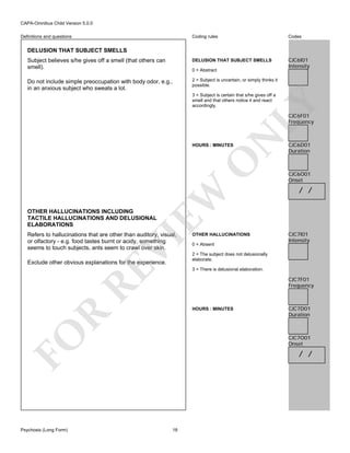 CAPA-Omnibus Child Version 5.0.0
Coding rules

Codes

Subject believes s/he gives off a smell (that others can
smell).

DELUSION THAT SUBJECT SMELLS

CJC6I01
Intensity

Do not include simple preoccupation with body odor, e.g.,
in an anxious subject who sweats a lot.

2 = Subject is uncertain, or simply thinks it
possible.

Definitions and questions

DELUSION THAT SUBJECT SMELLS

0 = Abstract

LY

3 = Subject is certain that s/he gives off a
smell and that others notice it and react
accordingly.

N

CJC6F01
Frequency

EW

O

HOURS : MINUTES

CJC6D01
Duration

CJC6O01
Onset

/ /

OTHER HALLUCINATIONS INCLUDING
TACTILE HALLUCINATIONS AND DELUSIONAL
ELABORATIONS

VI

Refers to hallucinations that are other than auditory, visual,
or olfactory - e.g. food tastes burnt or acidy, something
seems to touch subjects, ants seem to crawl over skin.

RE

Exclude other obvious explanations for the experience.

OTHER HALLUCINATIONS
0 = Absent
2 = The subject does not delusionally
elaborate.
3 = There is delusional elaboration.

CJC7F01
Frequency

FO

R

HOURS : MINUTES

Psychosis (Long Form)

CJC7I01
Intensity

CJC7D01
Duration

CJC7O01
Onset

/ /

18

 