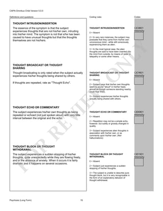 CAPA-Omnibus Child Version 5.0.0
Coding rules

Codes

THOUGHT INTRUSION/INSERTION

Definitions and questions

CJC8I01
Intensity

THOUGHT INTRUSION/INSERTION
The essence of the symptom is that the subject
experiences thoughts that are not his/her own, intruding
into his/her mind. The symptom is not that s/he has been
caused to have unusual thoughts but that the thoughts
themselves are not his/hers.

0 = Absent

LY

2 = In very rare instances, the subject may
postulate that they came from his/her own
unconscious mind - while still consciously
experiencing them as alien.

N

3 = In the most typical case, the alien
thoughts are said to have been inserted into
the mind from outside, by means of radar or
telepathy or some other means.

THOUGHT BROADCAST OR THOUGHT
SHARING

THOUGHT BROADCAST OR THOUGHT
SHARING

O

Thought broadcating is only rated when the subject actually
experiences his/her thoughts being shared by others.

CJC9I01
Intensity

0 = Absent

If thoughts are repeated, rate as "Thought Echo".

EW

2 = Subject says that his/her own thoughts
seem to sound "aloud" in his/her head,
almost as though someone standing nearby
could hear them.
3 = Subject experiences his/her thoughts
actually being shared with others.

VI

THOUGHT ECHO OR COMMENTARY

RE

The subject experiences his/her own thoughts as being
repeated or echoed (not just spoken aloud) with very little
interval between the original and the echo.

THOUGHT ECHO OR COMMENTARY
0 = Absent

CJD0I01
Intensity

2 = Repetition may not be a simple echo,
however, but subtly or grossly changed in
quality.

R

3 = Subject experiences alien thoughts in
association with his/her own, or as
comments upon his/her own. (Not
hallucinations)

THOUGHT BLOCK OR THOUGHT
WITHDRAWAL

FO

The subject experiences a sudden stopping of his/her
thoughts, quite unexpectedly while they are flowing freely,
and in the absence of anxiety. When it occurs it is fairly
dramatic and it happens on several occasions.

Psychosis (Long Form)

THOUGHT BLOCK OR THOUGHT
WITHDRAWAL
0 = Absent
2 = Subject just experiences a sudden
stopping of his/her thoughts.
3 = The subject is unable to describe pure
thought block, but it is very recognizable in
the form of an explanatory delusion of
thought withdrawal.

19

CJD1I01
Intensity

 