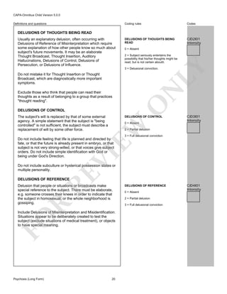 CAPA-Omnibus Child Version 5.0.0
Coding rules

Definitions and questions

Codes

DELUSIONS OF THOUGHTS BEING
READ

CJD2I01
Intensity

DELUSIONS OF THOUGHTS BEING READ

0 = Absent
2 = Subject seriously entertains the
possibility that his/her thoughts might be
read, but is not certain aboutit.
3 = Delusional conviction.

N

Do not mistake it for Thought Insertion or Thought
Broadcast, which are diagnostically more important
symptoms.

LY

Usually an explanatory delusion, often occurring with
Delusions of Reference of Misinterpretation which require
some explanation of how other people know so much about
subject's future movements. It may be an elaborate
Thought Broadcast, Thought Insertion, Auditory
Hallucinations, Delusions of Control, Delusions of
Persecution, or Delusions of Influence.

O

Exclude those who think that people can read their
thoughts as a result of belonging to a group that practices
"thought reading".
DELUSIONS OF CONTROL
The subject's will is replaced by that of some external
agency. A simple statement that the subject is "being
controlled" is not sufficient, the subject must describe a
replacement of will by some other force.

DELUSIONS OF CONTROL

EW

0 = Absent

CJD3I01
Intensity

2 = Partial delusion
3 = Full delusional conviction

VI

Do not include feeling that life is planned and directed by
fate, or that the future is already present in embryo, or that
subject is not very strong-willed, or that voices give subject
orders. Do not include simple identification with God or
being under God's Direction.

RE

Do not include subculture or hysterical possession states or
multiple personality.
DELUSIONS OF REFERENCE

R

Delusion that people or situations or broadcasts make
special reference to the subject. There must be elaborate,
e.g. someone crosses their knees in order to indicate that
the subject in homosexual, or the whole neighborhood is
gossiping.

FO

Include Delusions of Misinterpretation and Misidentification:
Situations appear to be deliberately created to test the
subject (exclude situations of medical treatment), or objects
to have special meaning.

Psychosis (Long Form)

20

DELUSIONS OF REFERENCE
0 = Absent
2 = Partial delusion
3 = Full delusional conviction

CJD4I01
Intensity

 