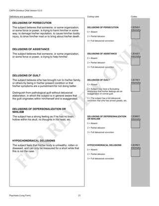 CAPA-Omnibus Child Version 5.0.0
Coding rules

Definitions and questions

Codes

DELUSIONS OF PERSECUTION

CJD5I01
Intensity

DELUSIONS OF PERSECUTION
The subject believes that someone, or some organization,
or some force or power, is trying to harm him/her in some
way; to damage his/her reputation, to cause him/her bodily
injury, to drive him/her mad or to bring about his/her death.

0 = Absent
2 = Partial delusion

DELUSIONS OF ASSISTANCE
The subject believes that someone, or some organization,
or some force or power, is trying to help him/her.

LY

3 = Full delusional conviction

DELUSIONS OF ASSISTANCE
0 = Absent

N

2 = Partial delusion

CJD6I01
Intensity

DELUSIONS OF GUILT

DELUSIONS OF GUILT
0 = Absent

CJD7I01
Intensity

EW

The subject believes s/he has brought ruin to his/her family,
or others by being in his/her present condition or that
his/her symptoms are a punishment for not doing better.

O

3 = Full delusional conviction

2 = Subject may have a fluctuating
awareness that his/her feelings are an
exaggeration of normal guilt.

Distinguish from pathological guilt without delusional
elaboration, in which the subject is in general aware that
the guilt originates within him/herself and is exaggerated.

VI

3 = The subject has a full delusional
conviction that s/he has sinned greatly, etc.

DELUSIONS OF DEPERSONALIZATION OR
NIHILISM

RE

The subject has a strong feeling as if he had no brain,
hollow within his skull, no thoughts in his head, etc.

DELUSIONS OF DEPERSONALIZATION
OR NIHILISM

CJD8I01
Intensity

0 = Absent
2 = Partial delusion
3 = Full delusional conviction

R

HYPOCHONDRIACAL DELUSIONS

FO

The subject feels that his/her body is unhealthy, rotten or
diseased, and can only be reassured for a short while that
this is not the case.

Psychosis (Long Form)

HYPOCHONDRIACAL DELUSIONS
0 = Absent
2 = Partial delusion
3 = Full delusional conviction

21

CJD9I01
Intensity

 