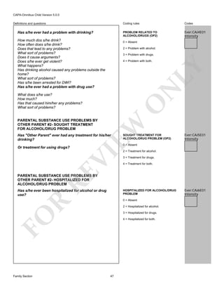 CAPA-Omnibus Child Version 5.0.0
Coding rules

Has s/he ever had a problem with drinking?
How much dos s/he drink?
How often does s/he drink?
Does that lead to any problems?
What sort of problems?
Does it cause arguments?
Does s/he ever get violent?
What happens?
Has drinking alcohol caused any problems outside the
home?
What sort of problems?
Has s/he been arrested for DWI?
Has s/he ever had a problem with drug use?

Codes

PROBLEM RELATED TO
ALCOHOL/DRUGS (OP2)

Definitions and questions

Ever:CAJ4E01
Intensity

0 = Absent
2 = Problem with alcohol.
3 = Problem with drugs.

N

LY

4 = Problem with both.

O

What does s/he use?
How much?
Has that caused him/her any problems?
What sort of problems?

EW

PARENTAL SUBSTANCE USE PROBLEMS BY
OTHER PARENT #2- SOUGHT TREATMENT
FOR ALCOHOL/DRUG PROBLEM

Has "Other Parent" ever had any treatment for his/her
drinking?

Ever:CAJ5E01
Intensity

0 = Absent

RE

VI

Or treatment for using drugs?

SOUGHT TREATMENT FOR
ALCOHOL/DRUG PROBLEM (OP2)

2 = Treatment for alcohol.
3 = Treatment for drugs.
4 = Treatment for both.

PARENTAL SUBSTANCE USE PROBLEMS BY
OTHER PARENT #2- HOSPITALIZED FOR
ALCOHOL/DRUG PROBLEM
Has s/he ever been hospitalized for alcohol or drug
use?

HOSPITALIZED FOR ALCOHOL/DRUG
PROBLEM

R

0 = Absent
2 = Hospitalized for alcohol.

FO

3 = Hospitalized for drugs.

Family Section

4 = Hospitalized for both.

47

Ever:CAJ6E01
Intensity

 
