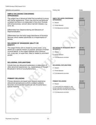 CAPA-Omnibus Child Version 5.0.0
Coding rules

Definitions and questions

Codes

SIMPLE DELUSION CONCERNING
APPEARANCE

CJE0I01
Intensity

SIMPLE DELUSIONS CONCERNING
APPEARANCE
The subject has a delusional belief that something is wrong
with his/her appearance. There may only be one particular
complaint but there is no elaboration of any kind. Exclude
self-consciousness, concern about real skin disease, e.g.,
acne, etc.

0 = Absent
2 = Partial delusion

LY

3 = Full delusional conviction

Differentiate from Depersonalizing and Delusions of
Depersonalization.

DELUSIONS OF GRANDIOSE ABILITY
OR IDENTITY

CJE1I01
Intensity

0 = Absent

EW

The subject thinks s/he is chosen by some power, or by
destiny for a special mission or purpose, because of his/her
unusual talents; or the subject believes s/he is famous,
rich, a pop star, or super-hero, titled or related to prominent
people.

O

DELUSIONS OF GRANDIOSE ABILITY OR
IDENTITY

N

Differentiate from the body image disturbance of Anorexia
Nervosa, which relates specifically to a misperception of
fatness.

2 = Partial delusion
3 = Full delusional conviction

DELUSIONAL EXPLANATIONS

RE

VI

Include here any delusional explanation or elaboration of
other abnormal experiences, e.g., explanations of Thought
Broadcast in terms of occult phenomena.

DELUSIONAL EXPLANATIONS
0 = Absent

CJE2I01
Intensity

2 = Partial delusion
3 = Full delusional conviction

PRIMARY DELUSIONS

Primary delusions are based upon sensory experience
(delusional perceptions) in which a subject suddenly
becomes convinced that a particular set of events has a
special meaning.

PRIMARY DELUSIONS
0 = Absent

R

2 = It will rarely be necessary to rate
primary delusions as partial since they
usually enter the mind with full conviction.

FO

3 = Full delusional conviction.

Psychosis (Long Form)

22

CJE3I01
Intensity

 