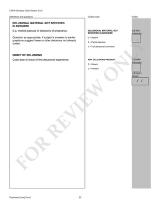 CAPA-Omnibus Child Version 5.0.0
Coding rules

Codes

E.g. morbid jealousy or delusions of pregnancy.

DELUSIONAL MATERIAL NOT
SPECIFIED ELSEWHERE

CJE4I01
Intensity

Question as appropriate, if subject's answers to earlier
questions suggest these or other delusions not already
coded.

0 = Absent

Definitions and questions

DELUSIONAL MATERIAL NOT SPECIFIED
ELSEWHERE

2 = Partial delusion

LY

3 = Full delusional conviction

ONSET OF DELUSIONS
Code date of onset of first delusional experience.

0 = Absent

FO

R

RE

VI

EW

O

2 = Present

N

ANY DELUSIONS PRESENT

Psychosis (Long Form)

23

CJE5I99
Intensity

CJE5O01
Onset

/ /

 