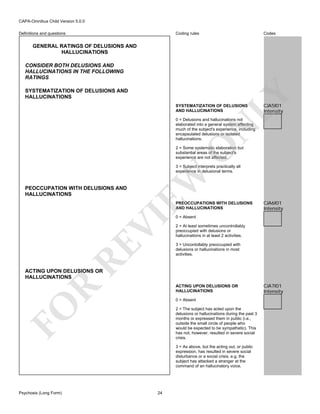 CAPA-Omnibus Child Version 5.0.0
Coding rules

Definitions and questions

Codes

GENERAL RATINGS OF DELUSIONS AND
HALLUCINATIONS
CONSIDER BOTH DELUSIONS AND
HALLUCINATIONS IN THE FOLLOWING
RATINGS

LY

SYSTEMATIZATION OF DELUSIONS AND
HALLUCINATIONS

SYSTEMATIZATION OF DELUSIONS
AND HALLUCINATIONS

CJA5I01
Intensity

O

N

0 = Delusions and hallucinations not
elaborated into a general system affecting
much of the subject's experience, including
encapsulated delusions or isolated
hallucinations.
2 = Some systematic elaboration but
substantial areas of the subject's
experience are not affected.

PEOCCUPATION WITH DELUSIONS AND
HALLUCINATIONS

EW

3 = Subject interprets practically all
experience in delusional terms.

RE

VI

PREOCCUPATIONS WITH DELUSIONS
AND HALLUCINATIONS

CJA6I01
Intensity

0 = Absent

2 = At least sometimes uncontrollably
preoccupied with delusions or
hallucinations in at least 2 activities.
3 = Uncontollably preoccupied with
delusions or hallucinations in most
activities.

ACTING UPON DELUSIONS OR
HALLUCINATIONS

R

ACTING UPON DELUSIONS OR
HALLUCINATIONS

FO

0 = Absent
2 = The subject has acted upon the
delusions or hallucinations during the past 3
months or expressed them in public (i.e.,
outside the small circle of people who
would be expected to be sympathetic). This
has not, however, resulted in severe social
crisis.
3 = As above, but the acting out, or public
expression, has resulted in severe social
disturbance or a social crisis, e.g. the
subject has attacked a stranger at the
command of an hallucinatory voice.

Psychosis (Long Form)

24

CJA7I01
Intensity

 