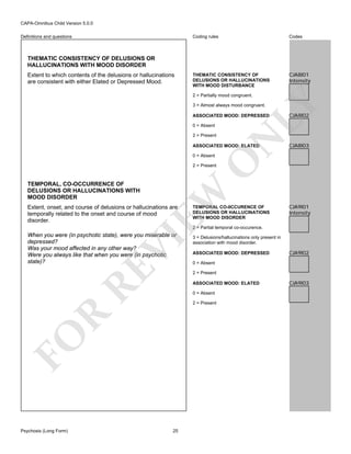 CAPA-Omnibus Child Version 5.0.0
Coding rules

Definitions and questions

Codes

THEMATIC CONSISTENCY OF
DELUSIONS OR HALLUCINATIONS
WITH MOOD DISTURBANCE

CJA8I01
Intensity

THEMATIC CONSISTENCY OF DELUSIONS OR
HALLUCINATIONS WITH MOOD DISORDER
Extent to which contents of the delusions or hallucinations
are consistent with either Elated or Depressed Mood.

LY

2 = Partially mood congruent.
3 = Almost always mood congruent.

0 = Absent
2 = Present

N

ASSOCIATED MOOD: DEPRESSED

ASSOCIATED MOOD: ELATED

CJA8I03

O

0 = Absent

CJA8I02

TEMPORAL, CO-OCCURRENCE OF
DELUSIONS OR HALLUCINATIONS WITH
MOOD DISORDER

EW

2 = Present

Extent, onset, and course of delusions or hallucinations are
temporally related to the onset and course of mood
disorder.

TEMPORAL CO-0CCURENCE OF
DELUSIONS OR HALLUCINATIONS
WITH MOOD DISORDER

CJA9I01
Intensity

2 = Partial temporal co-occurence.

RE

VI

When you were (in psychotic state), were you miserable or
depressed?
Was your mood affected in any other way?
Were you always like that when you were (in psychotic
state)?

ASSOCIATED MOOD: DEPRESSED

CJA9I02

0 = Absent
2 = Present
ASSOCIATED MOOD: ELATED
0 = Absent

R

2 = Present

FO
Psychosis (Long Form)

3 = Delusions/hallucinations only present in
association with mood disorder.

25

CJA9I03

 